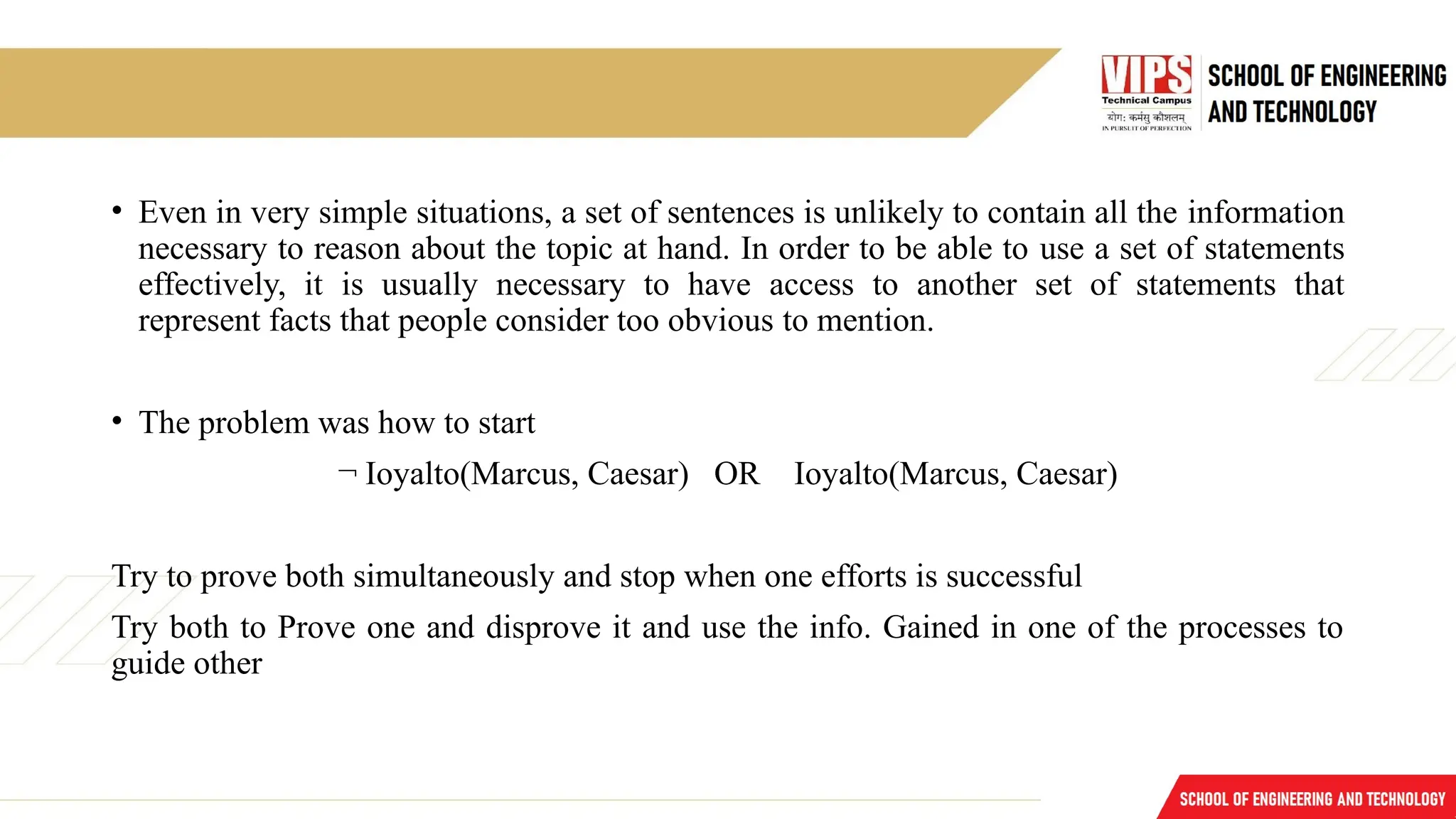 • Even in very simple situations, a set of sentences is unlikely to contain all the information
necessary to reason about the topic at hand. In order to be able to use a set of statements
effectively, it is usually necessary to have access to another set of statements that
represent facts that people consider too obvious to mention.
• The problem was how to start
¬ Ioyalto(Marcus, Caesar) OR Ioyalto(Marcus, Caesar)
Try to prove both simultaneously and stop when one efforts is successful
Try both to Prove one and disprove it and use the info. Gained in one of the processes to
guide other
 