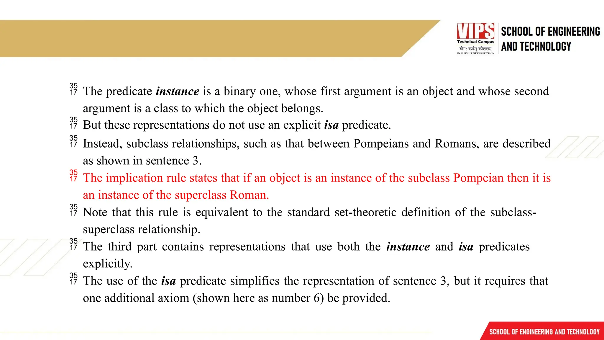  The predicate instance is a binary one, whose first argument is an object and whose second
argument is a class to which the object belongs.
 But these representations do not use an explicit isa predicate.
 Instead, subclass relationships, such as that between Pompeians and Romans, are described
as shown in sentence 3.
 The implication rule states that if an object is an instance of the subclass Pompeian then it is
an instance of the superclass Roman.
 Note that this rule is equivalent to the standard set-theoretic definition of the subclass-
superclass relationship.
 The third part contains representations that use both the instance and isa predicates
explicitly.
 The use of the isa predicate simplifies the representation of sentence 3, but it requires that
one additional axiom (shown here as number 6) be provided.
 