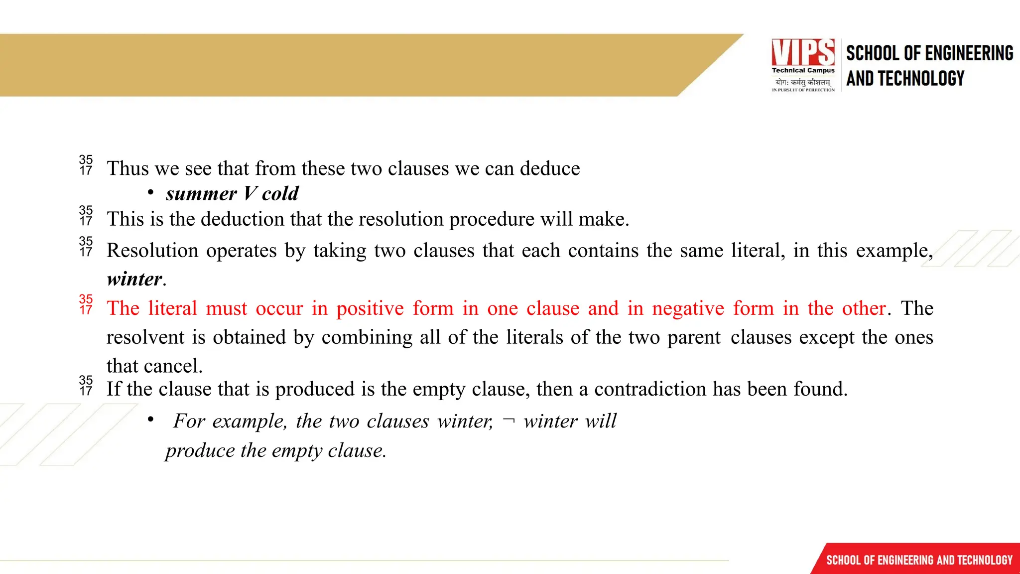  Thus we see that from these two clauses we can deduce
• summer V cold
 This is the deduction that the resolution procedure will make.
 Resolution operates by taking two clauses that each contains the same literal, in this example,
winter.
 The literal must occur in positive form in one clause and in negative form in the other. The
resolvent is obtained by combining all of the literals of the two parent clauses except the ones
that cancel.
 If the clause that is produced is the empty clause, then a contradiction has been found.
• For example, the two clauses winter, ¬ winter will
produce the empty clause.
 