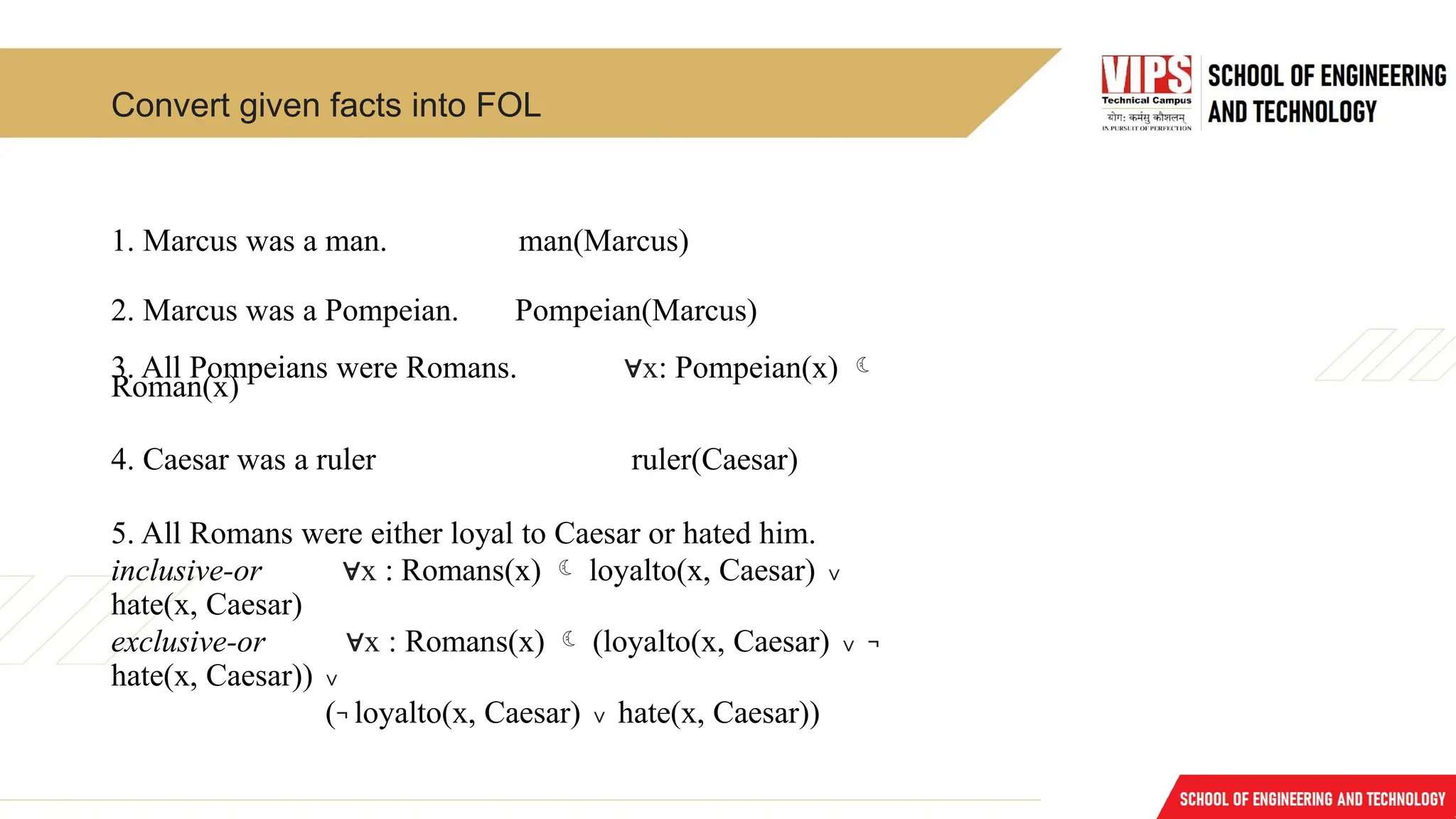 Convert given facts into FOL
1. Marcus was a man. man(Marcus)
2. Marcus was a Pompeian. Pompeian(Marcus)
3. All Pompeians were Romans. x
∀ : Pompeian(x) 
Roman(x)
4. Caesar was a ruler ruler(Caesar)
5. All Romans were either loyal to Caesar or hated him.
inclusive-or x
∀ : Romans(x)  loyalto(x, Caesar) ∨
hate(x, Caesar)
exclusive-or x :
∀ Romans(x)  (loyalto(x, Caesar) ∨ ¬
hate(x, Caesar)) ∨
(¬ loyalto(x, Caesar) ∨ hate(x, Caesar))
 