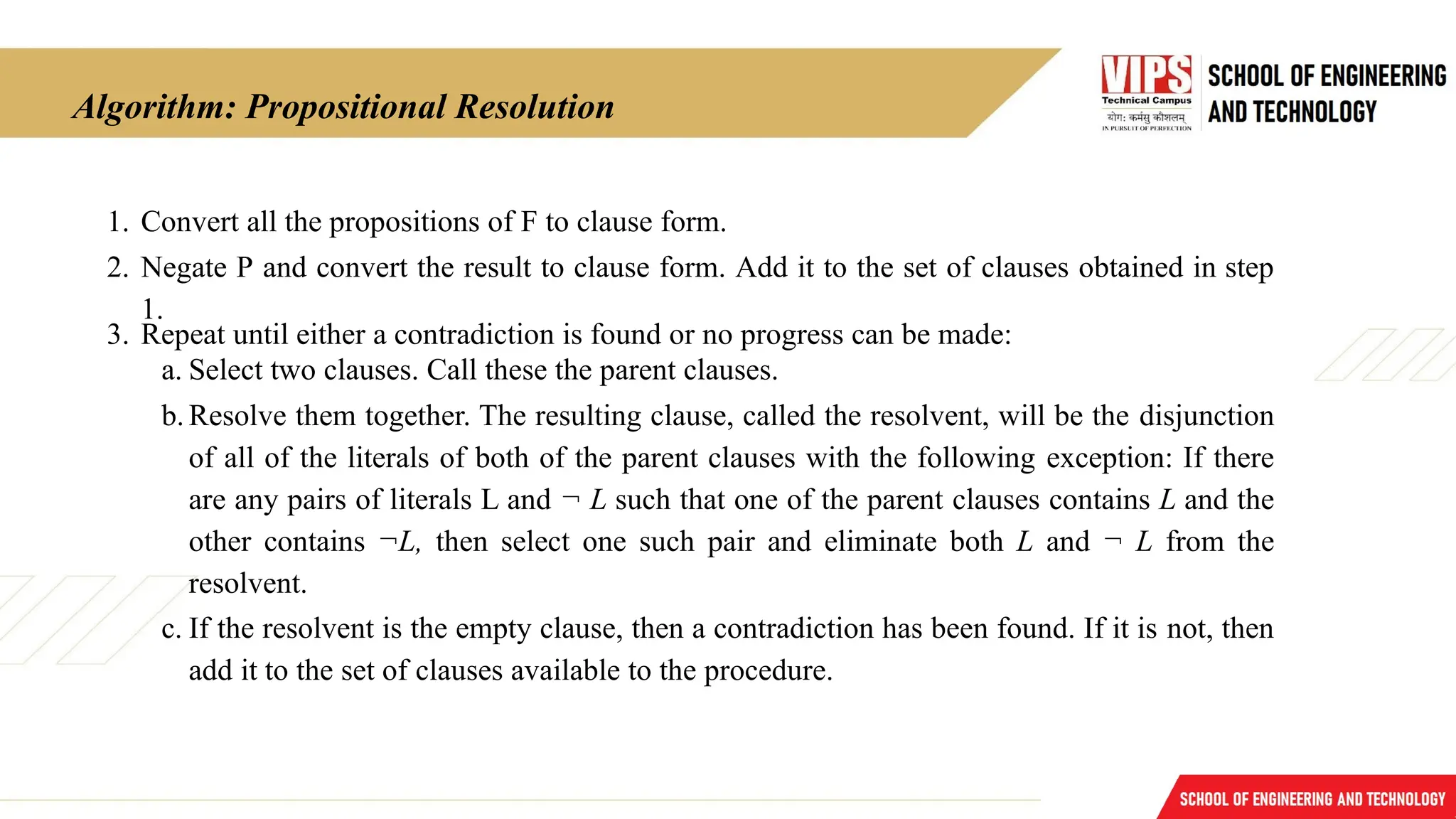 Algorithm: Propositional Resolution
1. Convert all the propositions of F to clause form.
2. Negate P and convert the result to clause form. Add it to the set of clauses obtained in step
1.
3. Repeat until either a contradiction is found or no progress can be made:
a. Select two clauses. Call these the parent clauses.
b.Resolve them together. The resulting clause, called the resolvent, will be the disjunction
of all of the literals of both of the parent clauses with the following exception: If there
are any pairs of literals L and ¬ L such that one of the parent clauses contains L and the
other contains ¬L, then select one such pair and eliminate both L and ¬ L from the
resolvent.
c. If the resolvent is the empty clause, then a contradiction has been found. If it is not, then
add it to the set of clauses available to the procedure.
 