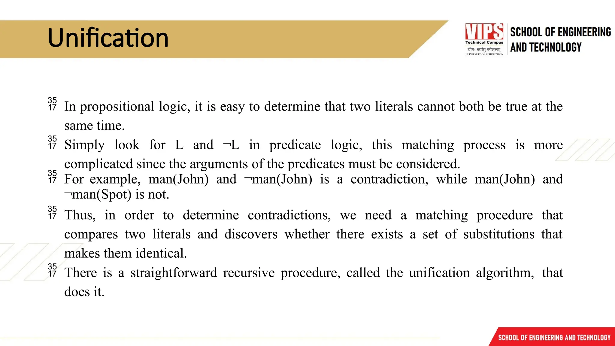 Unification
 In propositional logic, it is easy to determine that two literals cannot both be true at the
same time.
 Simply look for L and ¬L in predicate logic, this matching process is more
complicated since the arguments of the predicates must be considered.
 For example, man(John) and ¬man(John) is a contradiction, while man(John) and
¬man(Spot) is not.
 Thus, in order to determine contradictions, we need a matching procedure that
compares two literals and discovers whether there exists a set of substitutions that
makes them identical.
 There is a straightforward recursive procedure, called the unification algorithm, that
does it.
 