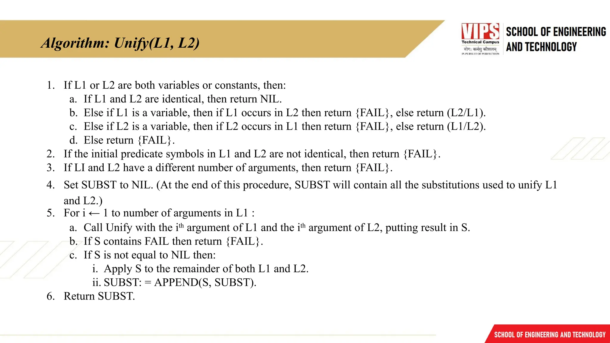 Algorithm: Unify(L1, L2)
1. If L1 or L2 are both variables or constants, then:
a. If L1 and L2 are identical, then return NIL.
b. Else if L1 is a variable, then if L1 occurs in L2 then return {FAIL}, else return (L2/L1).
c. Else if L2 is a variable, then if L2 occurs in L1 then return {FAIL}, else return (L1/L2).
d. Else return {FAIL}.
2. If the initial predicate symbols in L1 and L2 are not identical, then return {FAIL}.
3. If LI and L2 have a different number of arguments, then return {FAIL}.
4. Set SUBST to NIL. (At the end of this procedure, SUBST will contain all the substitutions used to unify L1
and L2.)
5. For i ← 1 to number of arguments in L1 :
a. Call Unify with the ith
argument of L1 and the ith
argument of L2, putting result in S.
b. If S contains FAIL then return {FAIL}.
c. If S is not equal to NIL then:
i. Apply S to the remainder of both L1 and L2.
ii. SUBST: = APPEND(S, SUBST).
6. Return SUBST.
 