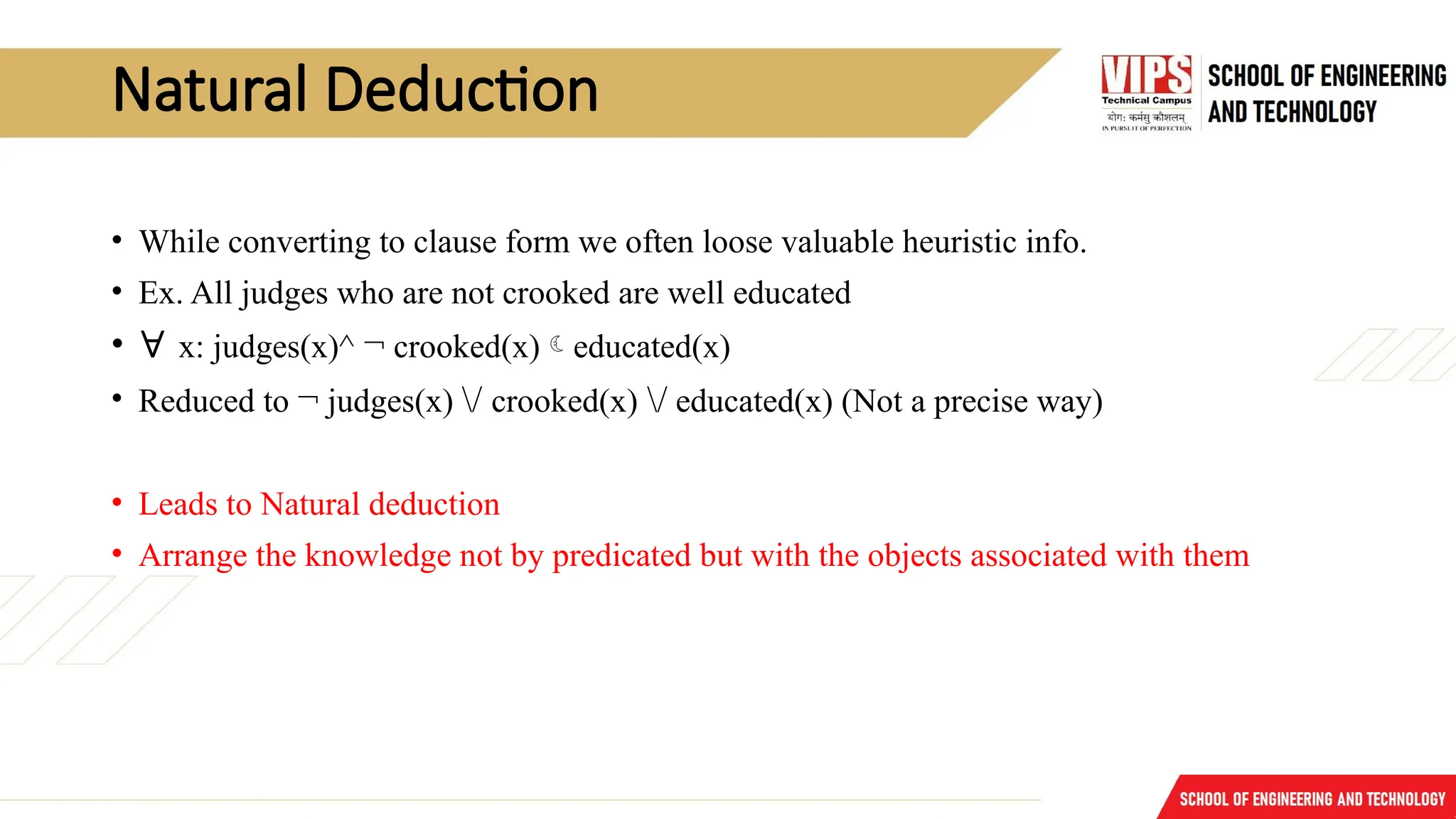 Natural Deduction
• While converting to clause form we often loose valuable heuristic info.
• Ex. All judges who are not crooked are well educated
• ∀ x: judges(x)^ ¬ crooked(x)educated(x)
• Reduced to ¬ judges(x) / crooked(x) / educated(x) (Not a precise way)
• Leads to Natural deduction
• Arrange the knowledge not by predicated but with the objects associated with them
 