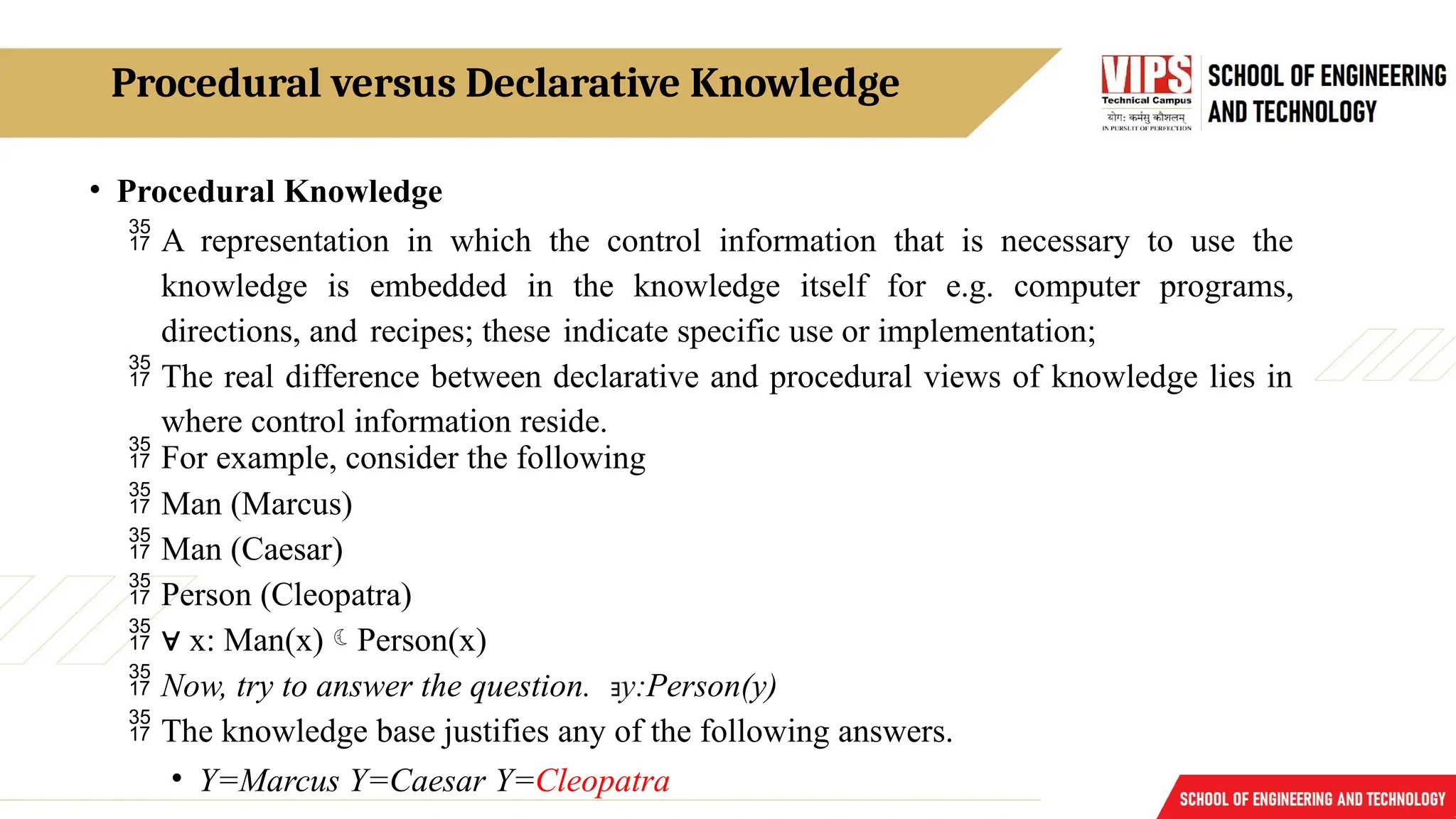 Procedural versus Declarative Knowledge
• Procedural Knowledge
 A representation in which the control information that is necessary to use the
knowledge is embedded in the knowledge itself for e.g. computer programs,
directions, and recipes; these indicate specific use or implementation;
 The real difference between declarative and procedural views of knowledge lies in
where control information reside.
 For example, consider the following
 Man (Marcus)
 Man (Caesar)
 Person (Cleopatra)
 ∀ x: Man(x)Person(x)
 Now, try to answer the question. ∃y:Person(y)
 The knowledge base justifies any of the following answers.
• Y=Marcus Y=Caesar Y=Cleopatra
 