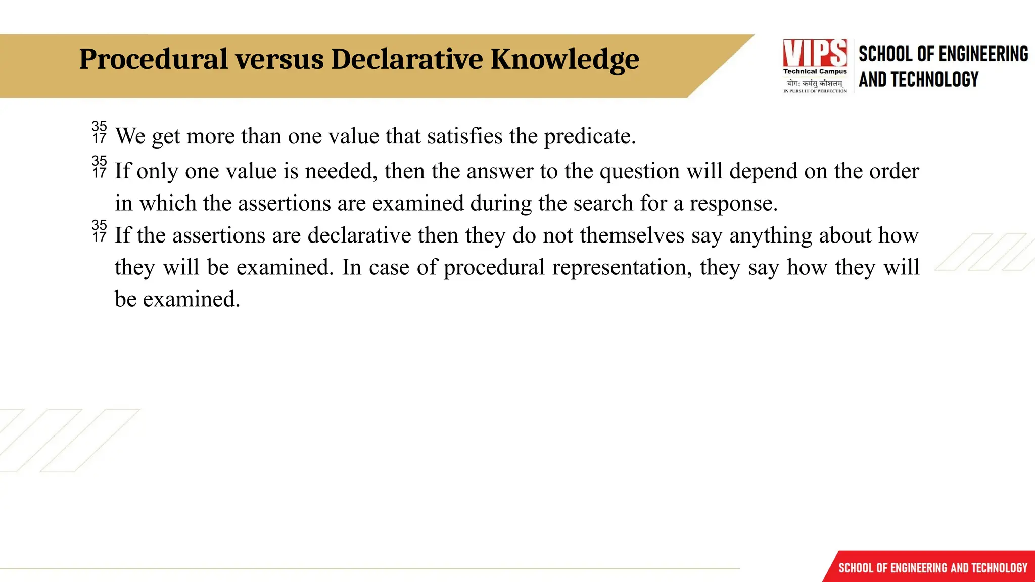 Procedural versus Declarative Knowledge
 We get more than one value that satisfies the predicate.
 If only one value is needed, then the answer to the question will depend on the order
in which the assertions are examined during the search for a response.
 If the assertions are declarative then they do not themselves say anything about how
they will be examined. In case of procedural representation, they say how they will
be examined.
 