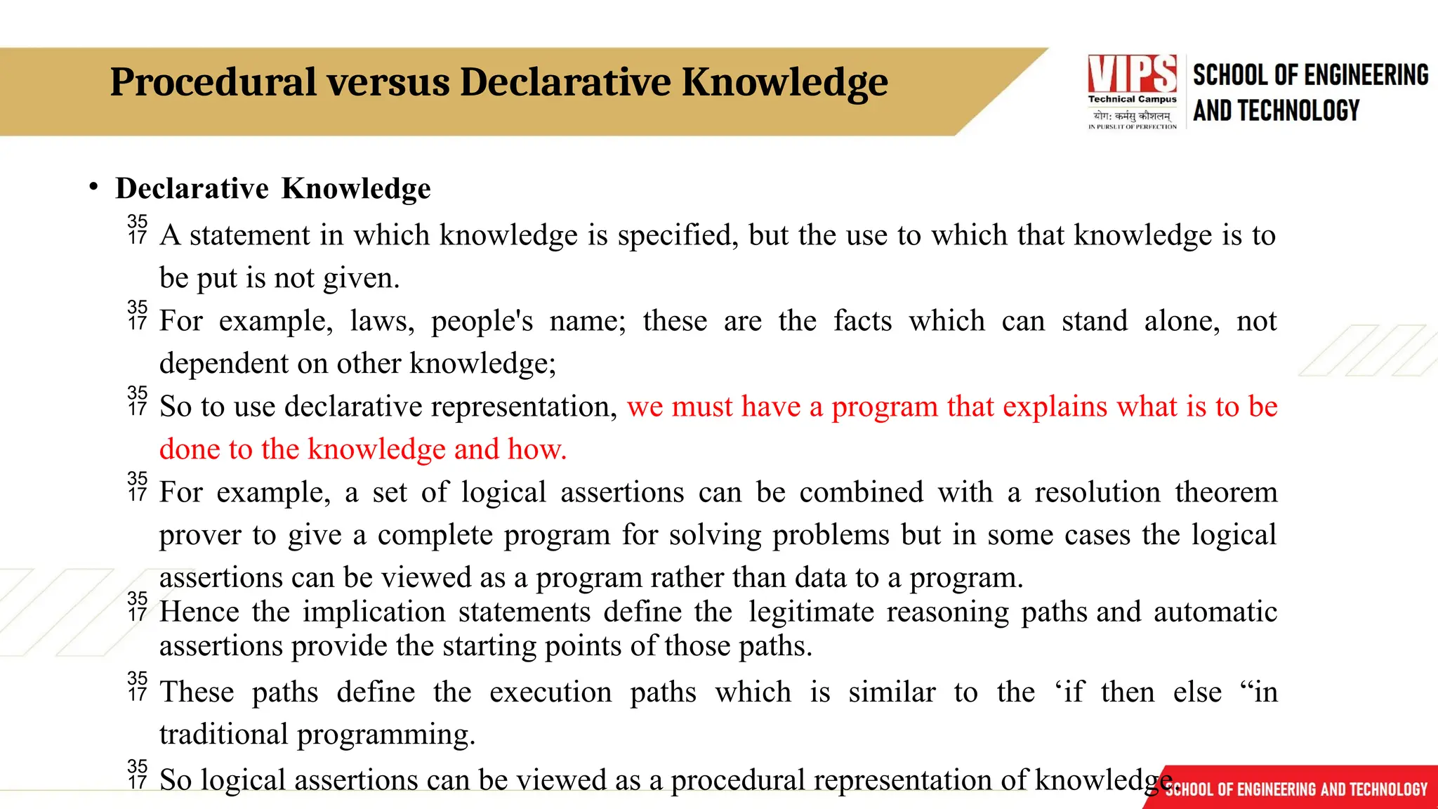 Procedural versus Declarative Knowledge
• Declarative Knowledge
 A statement in which knowledge is specified, but the use to which that knowledge is to
be put is not given.
 For example, laws, people's name; these are the facts which can stand alone, not
dependent on other knowledge;
 So to use declarative representation, we must have a program that explains what is to be
done to the knowledge and how.
 For example, a set of logical assertions can be combined with a resolution theorem
prover to give a complete program for solving problems but in some cases the logical
assertions can be viewed as a program rather than data to a program.
 Hence the implication statements define the legitimate reasoning paths and automatic
assertions provide the starting points of those paths.
 These paths define the execution paths which is similar to the ‘if then else “in
traditional programming.
 So logical assertions can be viewed as a procedural representation of knowledge.
 