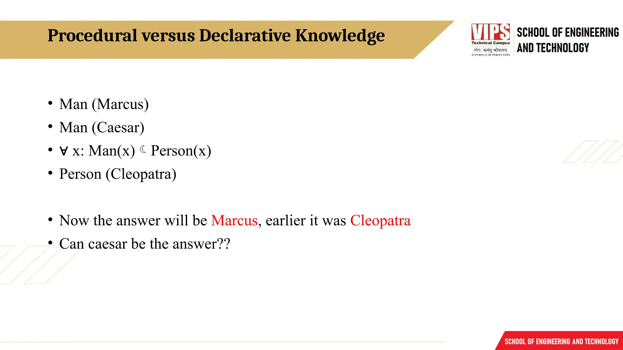 Procedural versus Declarative Knowledge
• Man (Marcus)
• Man (Caesar)
• ∀ x: Man(x)Person(x)
• Person (Cleopatra)
• Now the answer will be Marcus, earlier it was Cleopatra
• Can caesar be the answer??
 