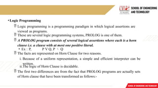• Logic Programming
 Logic programming is a programming paradigm in which logical assertions are
viewed as programs.
 These are several logic programming systems, PROLOG is one of them.
 A PROLOG program consists of several logical assertions where each is a horn
clause i.e. a clause with at most one positive literal.
• Ex : P, P V Q, P  Q
 The facts are represented on Horn Clause for two reasons.
i. Because of a uniform representation, a simple and efficient interpreter can be
written.
ii.The logic of Horn Clause is decidable.
 The first two differences are from the fact that PROLOG programs are actually sets
of Horn clause that have been transformed as follows:-
 