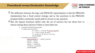 Procedural versus Declarative Knowledge
 The difference between the logic and PROLOG representation is that the PROLOG
interpretation has a fixed control strategy and so the assertions in the PROLOG
program define a particular search path to answer to any question.
 But, the logical assertions define only the set of answers but not about how to
choose among those answers if there is more than one.
 