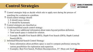 Control Strategies
 Control strategies help us decide which rule to apply next during the process of
searching for a solution to a problem.
 Good control strategy should:
1. It should cause motion
2. It should be Systematic
 Control strategies are classified as:
1. Uninformed/blind search control strategy:
o Do not have additional information about states beyond problem definition.
o Total search space is looked for solution.
o Example: Breadth First Search (BFS), Depth First Search (DFS), Depth Limited
Search (DLS).
2. Informed/Directed Search Control Strategy:
o Some information about problem space is used to compute preference among the
various possibilities for exploration and expansion.
o Examples: Best First Search, Problem Decomposition, A*, Mean end Analysis
 