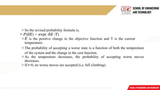 o So the revised probability formula is,
• 𝑃′
( )
𝛿𝐸 = (−
𝑒𝑥𝑝 𝛿𝐸 / )
𝑇
o 𝐸 is the positive change in the objective function and T is the current
temperature.
o The probability of accepting a worse state is a function of both the temperature
of the system and the change in the cost function.
o As the temperature decreases, the probability of accepting worse moves
decreases.
o If t=0, no worse moves are accepted (i.e. hill climbing).
 