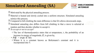 Simulated Annealing (SA)
 Motivated by the physical annealing process.
 Material is heated and slowly cooled into a uniform structure. Simulated annealing
mimics this process.
 Compared to hill climbing the main difference is that SA allows downwards steps.
 Simulated annealing also differs from hill climbing in that a move is selected at
random and then decides whether to accept it.
 To accept or not to accept?
o The law of thermodynamics states that at temperature, t, the probability of an
increase in energy of magnitude, 𝐸, is given by,
• 𝑃()
𝐸 = (−
𝑒𝑥𝑝 𝐸 / )
𝑘𝑡
o Where k is a constant known as Boltzmann’s constant and it is
incorporated into T.
 