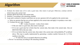 Algorithm
1. Evaluate the initial state. If it is also a goal state, then return it and quit. Otherwise, continue with the
initial state as the current state.
2. Initialize BEST-SO-FAR to the current state.
3. Initialize T according to the annealing schedule.
4. Loop until a solution is found or until there are no new operators left to be applied in the current state.
a. Select an operator that has not yet been applied to the current state and apply it to produce a new state.
b. Evaluate the new state. Compute
• 𝛿𝐸 = (value of current) – (value of new state)
o If the new state is a goal state, then return it and quit.
o If it is not a goal state but is better than the current state, then make it the current state. Also set
BEST-SO-FAR to this new state.
o If it is not better than the current state, then make it the current state with probability 𝑃′
as defined
above. This step is usually implemented by generating a random number between [0, 1]. If the
number is less than
• 𝑃′
, then the move is accepted otherwise do nothing.
c. Revise T as necessary according to the annealing schedule.
 