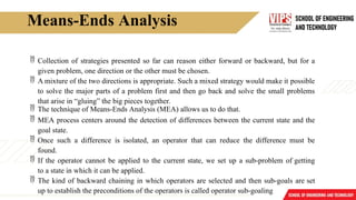 Means-Ends Analysis
 Collection of strategies presented so far can reason either forward or backward, but for a
given problem, one direction or the other must be chosen.
 A mixture of the two directions is appropriate. Such a mixed strategy would make it possible
to solve the major parts of a problem first and then go back and solve the small problems
that arise in “gluing” the big pieces together.
 The technique of Means-Ends Analysis (MEA) allows us to do that.
 MEA process centers around the detection of differences between the current state and the
goal state.
 Once such a difference is isolated, an operator that can reduce the difference must be
found.
 If the operator cannot be applied to the current state, we set up a sub-problem of getting
to a state in which it can be applied.
 The kind of backward chaining in which operators are selected and then sub-goals are set
up to establish the preconditions of the operators is called operator sub-goaling
 