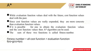 A*
While evaluation function values deal with the future, cost function values
deal with the past.
Since cost function values are really expanded, they are more concrete
than evaluation function values.
If it is possible for one to obtain the evaluation function values
and the cost function values then A* algorithm can be used.
The sum of these two functions is called fitness number.
Fitness number = all cost function + evaluation function
f(n)=g(n)+h(n)
 