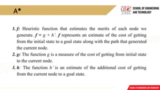 A*
1. f: Heuristic function that estimates the merits of each node we
generate. f = g + h’. f represents an estimate of the cost of getting
from the initial state to a goal state along with the path that generated
the current node.
2. g: The function g is a measure of the cost of getting from initial state
to the current node.
3. h: The function h’ is an estimate of the additional cost of getting
from the current node to a goal state.
 