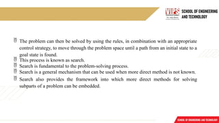  The problem can then be solved by using the rules, in combination with an appropriate
control strategy, to move through the problem space until a path from an initial state to a
goal state is found.
 This process is known as search.
 Search is fundamental to the problem-solving process.
 Search is a general mechanism that can be used when more direct method is not known.
 Search also provides the framework into which more direct methods for solving
subparts of a problem can be embedded.
 