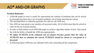 AO* AND-OR GRAPHS
Problem Reduction
o AND-OR graph (or tree) is useful for representing the solution of problems that can be solved
by decomposing them into a set of smaller problems, all of which must then be solved.
o This decomposition or reduction generates arcs that we call AND arcs.
o One AND arc may point to any numbers of successor nodes. All of which must then be solved in
order for the arc to point solution.
o In order to find solution in an AND-OR graph we need an algorithm similar to best –first search
but with the ability to handle the AND arcs appropriately.
o We define FUTILITY, if the estimated cost of solution becomes greater than the value of
FUTILITY then we abandon the search, FUTILITY should be chosen to correspond to a
threshold.
o In following figure AND arcs are indicated with a line connecting all the components.
 