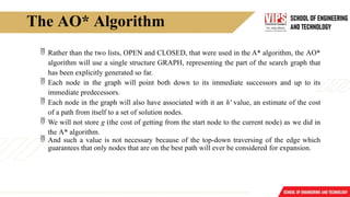 The AO* Algorithm
 Rather than the two lists, OPEN and CLOSED, that were used in the A* algorithm, the AO*
algorithm will use a single structure GRAPH, representing the part of the search graph that
has been explicitly generated so far.
 Each node in the graph will point both down to its immediate successors and up to its
immediate predecessors.
 Each node in the graph will also have associated with it an h' value, an estimate of the cost
of a path from itself to a set of solution nodes.
 We will not store g (the cost of getting from the start node to the current node) as we did in
the A* algorithm.
 And such a value is not necessary because of the top-down traversing of the edge which
guarantees that only nodes that are on the best path will ever be considered for expansion.
 
