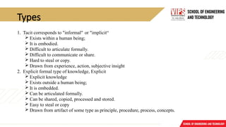 Types
1. Tacit corresponds to "informal" or "implicit“
 Exists within a human being;
 It is embodied.
 Difficult to articulate formally.
 Difficult to communicate or share.
 Hard to steal or copy.
 Drawn from experience, action, subjective insight
2. Explicit formal type of knowledge, Explicit
 Explicit knowledge
 Exists outside a human being;
 It is embedded.
 Can be articulated formally.
 Can be shared, copied, processed and stored.
 Easy to steal or copy
 Drawn from artifact of some type as principle, procedure, process, concepts.
 