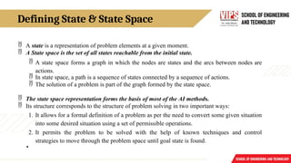 Defining State & State Space
 A state is a representation of problem elements at a given moment.
 A State space is the set of all states reachable from the initial state.
 A state space forms a graph in which the nodes are states and the arcs between nodes are
actions.
 In state space, a path is a sequence of states connected by a sequence of actions.
 The solution of a problem is part of the graph formed by the state space.
 The state space representation forms the basis of most of the AI methods.
 Its structure corresponds to the structure of problem solving in two important ways:
1. It allows for a formal definition of a problem as per the need to convert some given situation
into some desired situation using a set of permissible operations.
2. It permits the problem to be solved with the help of known techniques and control
strategies to move through the problem space until goal state is found.
•
 