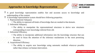 Approaches to knowledge Representation
 A good knowledge representation enables fast and accurate access to knowledge and
understanding of the content.
 A knowledge representation system should have following properties.
1. Representational Adequacy
o The ability to represent all kinds of knowledge that are needed in that domain.
2. Inferential Adequacy
o The ability to manipulate the representational structures to derive new structures
corresponding to new knowledge inferred from old.
3. Inferential Efficiency
o The ability to incorporate additional information into the knowledge structure that can
be used to focus the attention of the inference mechanisms in the most promising
direction.
4. Acquisitional Efficiency
o The ability to acquire new knowledge using automatic methods wherever possible
rather than reliance on human intervention.
 