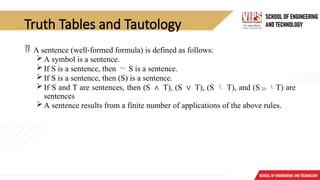Truth Tables and Tautology
 A sentence (well-formed formula) is defined as follows:
A symbol is a sentence.
If S is a sentence, then ¬ S is a sentence.
If S is a sentence, then (S) is a sentence.
If S and T are sentences, then (S ∧ T), (S ∨ T), (S  T), and (ST) are
sentences
A sentence results from a finite number of applications of the above rules.
 