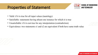 Properties of Statement
• Valid: if it is true for all input values (tautology)
• Satisfiable: statements having atleast one instance for which it is true
• Unsatisfiable: if it is not true for any interpretation (contradiction)
• Equivalence: two statements s1 and s2 are equivalent if both have same truth value
 