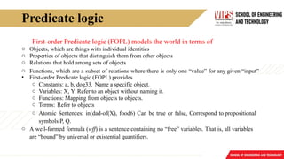 Predicate logic
First-order Predicate logic (FOPL) models the world in terms of
o Objects, which are things with individual identities
o Properties of objects that distinguish them from other objects
o Relations that hold among sets of objects
o Functions, which are a subset of relations where there is only one “value” for any given “input”
• First-order Predicate logic (FOPL) provides
o Constants: a, b, dog33. Name a specific object.
o Variables: X, Y. Refer to an object without naming it.
o Functions: Mapping from objects to objects.
o Terms: Refer to objects
o Atomic Sentences: in(dad-of(X), food6) Can be true or false, Correspond to propositional
symbols P, Q.
o A well-formed formula (wff) is a sentence containing no “free” variables. That is, all variables
are “bound” by universal or existential quantifiers.
 
