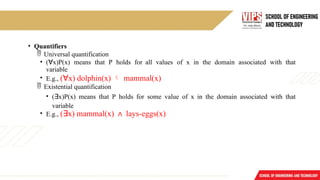 • Quantifiers
 Universal quantification
• (∀x)P(x) means that P holds for all values of x in the domain associated with that
variable
• E.g., (∀x) dolphin(x)  mammal(x)
 Existential quantification
• (∃x)P(x) means that P holds for some value of x in the domain associated with that
variable
• E.g., (∃x) mammal(x) ∧ lays-eggs(x)
 