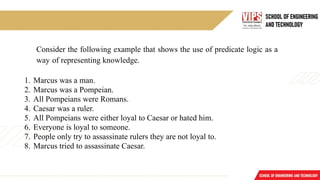Consider the following example that shows the use of predicate logic as a
way of representing knowledge.
1. Marcus was a man.
2. Marcus was a Pompeian.
3. All Pompeians were Romans.
4. Caesar was a ruler.
5. All Pompeians were either loyal to Caesar or hated him.
6. Everyone is loyal to someone.
7. People only try to assassinate rulers they are not loyal to.
8. Marcus tried to assassinate Caesar.
 
