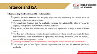 Instance and ISA
• Representing INSTANCE and ISA Relationships
 Specific attributes instance and isa play important role particularly in a useful form of
reasoning called property inheritance.
 The predicates instance and isa explicitly captured the relationships they are used to
express, namely class membership and class inclusion.
 Fig. shows the first five sentences of the last section represented in logic in three different
ways.
 The first part of the figure contains the representations we have already discussed. In these
representations, class membership is represented with unary predicates (such as Roman),
each of which corresponds to a class.
 Asserting that P(x) is true is equivalent to asserting that x is an instance (or element) of P.
 The second part of the figure contains representations that use the instance predicate
explicitly.
 