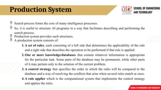 Production System
 Search process forms the core of many intelligence processes.
 So, it is useful to structure AI programs in a way that facilitates describing and performing the
search process.
 Production system provides such structures.
 A production system consists of:
1.A set of rules, each consisting of a left side that determines the applicability of the rule
and a right side that describes the operation to be performed if that rule is applied.
2.One or more knowledge/databases that contain whatever information is appropriate
for the particular task. Some parts of the database may be permanent, while other parts
of it may pertain only to the solution of the current problem.
3.A control strategy that specifies the order in which the rules will be compared to the
database and a way of resolving the conflicts that arise when several rules match at once.
4.A rule applier which is the computational system that implements the control strategy
and applies the rules.
 