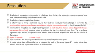 Resolution
 Resolution is a procedure, which gains its efficiency from the fact that it operates on statements that have
been converted to a very convenient standard form.
 Resolution produces proofs by refutation.
 In other words, to prove a statement (i.e., to show that it is valid), resolution attempts to show that the
negation of the statement produces a contradiction with the known statements (i.e., that it is unsatisfiable).
 The resolution procedure is a simple iterative process: at each step, two clauses, called the parent clauses,
are compared (resolved), resulting into a new clause that has been inferred from them. The new clause
represents ways that the two parent clauses interact with each other. Suppose that there are two clauses in
the system:
 winter V summer ¬ winter V cold
 Now we observe that precisely one of winter and ¬ winter will be true at any point.
 If winter is true, then cold must be true to guarantee the truth of the second clause. If ¬ winter is true, then
summer must be true to guarantee the truth of the first clause.
 