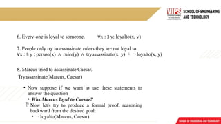 6. Every-one is loyal to someone. x
∀ : ∃ y: loyalto(x, y)
7. People only try to assassinate rulers they are not loyal to.
∀x : ∃ y : person(x) ∧ ruler(y) ∧ tryassassinate(x, y)  ¬ loyalto(x, y)
8. Marcus tried to assassinate Caesar.
Tryassassinate(Marcus, Caesar)
• Now suppose if we want to use these statements to
answer the question
• Was Marcus loyal to Caesar?
 Now let's try to produce a formal proof, reasoning
backward from the desired goal:
• ¬ Ioyalto(Marcus, Caesar)
 