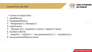 Convert FOL into CNF
• Axioms in clause form –
1. man(Marcus)
2. Pompeian(Marcus)
3. ¬Pompeian(x1) / Roman(x1)
4. ruler(Caesar)
5. ¬ Romans (x2) / loyalto(x2, Caesar) / hate(x2, Caesar)
6. loyalto(x3,fl(x3))
7. ¬man(x4) / ¬ruler(y1) / ¬tryassassinate(x4,y1) / ¬ loyalto(x4,y1)
8. trayassassinate(Marcus,Caesar)
 