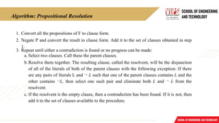 Algorithm: Propositional Resolution
1. Convert all the propositions of F to clause form.
2. Negate P and convert the result to clause form. Add it to the set of clauses obtained in step
1.
3. Repeat until either a contradiction is found or no progress can be made:
a. Select two clauses. Call these the parent clauses.
b.Resolve them together. The resulting clause, called the resolvent, will be the disjunction
of all of the literals of both of the parent clauses with the following exception: If there
are any pairs of literals L and ¬ L such that one of the parent clauses contains L and the
other contains ¬L, then select one such pair and eliminate both L and ¬ L from the
resolvent.
c. If the resolvent is the empty clause, then a contradiction has been found. If it is not, then
add it to the set of clauses available to the procedure.
 