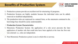Benefits of Production System
1. Production systems provide an excellent tool for structuring AI programs.
2. Production Systems are highly modular because the individual rules can be added,
removed or modified independently.
3. The production rules are expressed in a natural form, so the statements contained in the
knowledge base should be easily understandable.
• Production System Characteristics
1. Monotonic Production System: the application of a rule never prevents the later
application of another rule that could also have been applied at the time the first rule
was selected. i.e., rules are independent.
2. Non-Monotonic Production system is one in which this is not true.
 