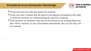 Procedural versus Declarative Knowledge
 We get more than one value that satisfies the predicate.
 If only one value is needed, then the answer to the question will depend on the order
in which the assertions are examined during the search for a response.
 If the assertions are declarative then they do not themselves say anything about how
they will be examined. In case of procedural representation, they say how they will
be examined.
 