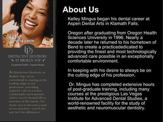 About Us Kelley Mingus began his dental career at Aspen Dental Arts in Klamath Falls,  Oregon after graduating from Oregon Health Sciences University in 1996. Nearly a decade later he returned to his hometown of Bend to create a practicededicated to providing the finest and most technologically advanced care possible in an exceptionally comfortable environment. In keeping with his desire to always be on the cutting edge of his profession, Dr. Mingus has completed extensive hours of post-graduate training, including many courses at the prestigious Las Vegas Institute for Advanced Dental Studies, a world-renowned facility for the study of aesthetic and neuromuscular dentistry. 