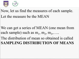 Now, let us find the measures of each sample.
Let the measure be the MEAN
We can get a series of MEAN (one mean from
each sample) such as m1, m2, m3,…..
The distribution of mean so obtained is called
SAMPLING DISTRIBUTION OF MEANS
 
