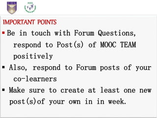 IMPORTANT POINTS
 Be in touch with Forum Questions,
respond to Post(s) of MOOC TEAM
positively
 Also, respond to Forum posts of your
co-learners
 Make sure to create at least one new
post(s)of your own in in week.
 