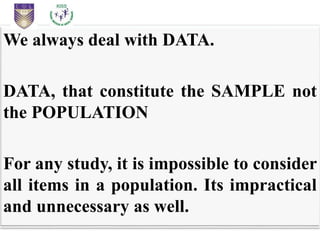 We always deal with DATA.
DATA, that constitute the SAMPLE not
the POPULATION
For any study, it is impossible to consider
all items in a population. Its impractical
and unnecessary as well.
 