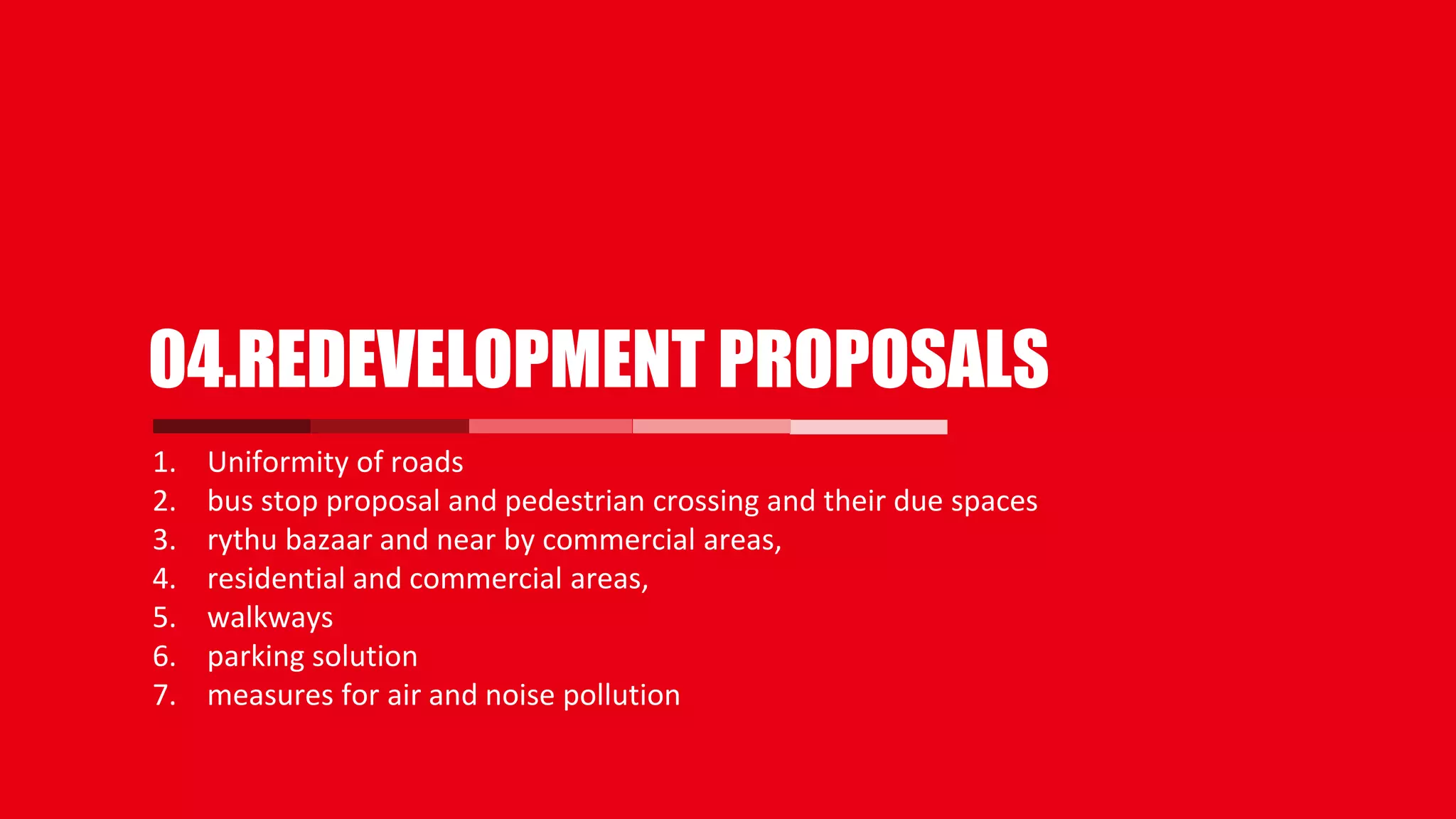 1. Uniformity of roads
2. bus stop proposal and pedestrian crossing and their due spaces
3. rythu bazaar and near by commercial areas,
4. residential and commercial areas,
5. walkways
6. parking solution
7. measures for air and noise pollution
04.REDEVELOPMENT PROPOSALS
 