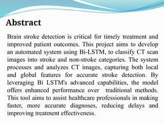 Abstract
Brain stroke detection is critical for timely treatment and
improved patient outcomes. This project aims to develop
an automated system using Bi-LSTM, to classify CT scan
images into stroke and non-stroke categories. The system
processes and analyzes CT images, capturing both local
and global features for accurate stroke detection. By
leveraging Bi LSTM's advanced capabilities, the model
offers enhanced performance over traditional methods.
This tool aims to assist healthcare professionals in making
faster, more accurate diagnoses, reducing delays and
improving treatment effectiveness.
 