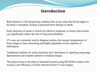Introduction
Brain Stroke is a life-threatening condition that occurs when the blood supply to
the brain is disrupted, leading to potential brain damage or death.
Early detection of stroke is critical for effective treatment, as timely intervention
can significantly reduce the risk of long-term disability.
CT scans are commonly used to diagnose strokes, but manual interpretation of
these images is time-consuming and highly dependent on the expertise of
radiologists.
Traditional methods for stroke detection have limitations in capturing long-range
dependencies and complex patterns in medical images.
This project aims to develop an automated system using BiLSTM to improve the
accuracy and efficiency of stroke detection from CT scan images.
 