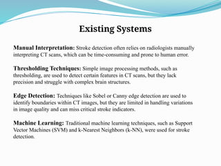 Existing Systems
Manual Interpretation: Stroke detection often relies on radiologists manually
interpreting CT scans, which can be time-consuming and prone to human error.
Thresholding Techniques: Simple image processing methods, such as
thresholding, are used to detect certain features in CT scans, but they lack
precision and struggle with complex brain structures.
Edge Detection: Techniques like Sobel or Canny edge detection are used to
identify boundaries within CT images, but they are limited in handling variations
in image quality and can miss critical stroke indicators.
Machine Learning: Traditional machine learning techniques, such as Support
Vector Machines (SVM) and k-Nearest Neighbors (k-NN), were used for stroke
detection.
 