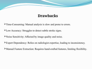 Drawbacks
Time-Consuming: Manual analysis is slow and prone to errors.
Low Accuracy: Struggles to detect subtle stroke signs.
Noise Sensitivity: Affected by image quality and noise.
Expert Dependency: Relies on radiologist expertise, leading to inconsistency.
Manual Feature Extraction: Requires hand-crafted features, limiting flexibility.
 