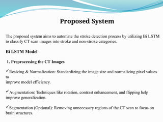 Proposed System
The proposed system aims to automate the stroke detection process by utilizing Bi LSTM
to classify CT scan images into stroke and non-stroke categories.
Bi LSTM Model
1. Preprocessing the CT Images
Resizing & Normalization: Standardizing the image size and normalizing pixel values
to
improve model efficiency.
Augmentation: Techniques like rotation, contrast enhancement, and flipping help
improve generalization.
Segmentation (Optional): Removing unnecessary regions of the CT scan to focus on
brain structures.
 